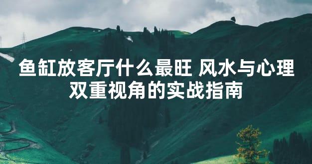 鱼缸放客厅什么最旺 风水与心理双重视角的实战指南